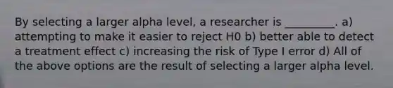 By selecting a larger alpha level, a researcher is _________. a) attempting to make it easier to reject H0 b) better able to detect a treatment effect c) increasing the risk of Type I error d) All of the above options are the result of selecting a larger alpha level.