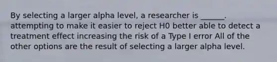 ​By selecting a larger alpha level, a researcher is ______. ​attempting to make it easier to reject H0 ​better able to detect a treatment effect ​increasing the risk of a Type I error ​All of the other options are the result of selecting a larger alpha level.