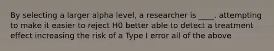 By selecting a larger alpha level, a researcher is ____. attempting to make it easier to reject H0 better able to detect a treatment effect increasing the risk of a Type I error all of the above