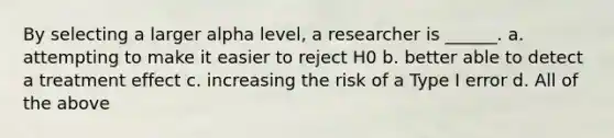 By selecting a larger alpha level, a researcher is ______. a. attempting to make it easier to reject H0 b. better able to detect a treatment effect c. increasing the risk of a Type I error d. All of the above