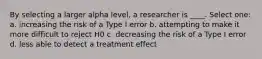 By selecting a larger alpha level, a researcher is ____.​ Select one: a. ​increasing the risk of a Type I error b. ​attempting to make it more difficult to reject H0 c. ​decreasing the risk of a Type I error d. ​less able to detect a treatment effect