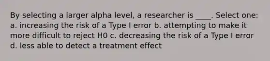 By selecting a larger alpha level, a researcher is ____.​ Select one: a. ​increasing the risk of a Type I error b. ​attempting to make it more difficult to reject H0 c. ​decreasing the risk of a Type I error d. ​less able to detect a treatment effect