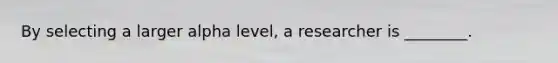 By selecting a larger alpha level, a researcher is ________.