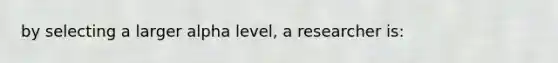 by selecting a larger alpha level, a researcher is: