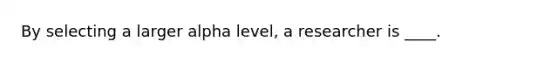 By selecting a larger alpha level, a researcher is ____.