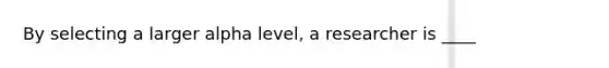 By selecting a larger alpha level, a researcher is ____