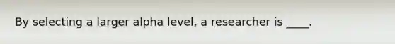 By selecting a larger alpha level, a researcher is ____.​