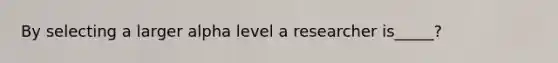 By selecting a larger alpha level a researcher is_____?