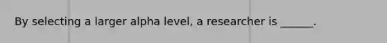 By selecting a larger alpha level, a researcher is ______.