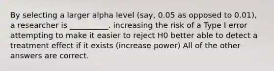 By selecting a larger alpha level (say, 0.05 as opposed to 0.01), a researcher is __________. increasing the risk of a Type I error attempting to make it easier to reject H0 better able to detect a treatment effect if it exists (increase power) All of the other answers are correct.