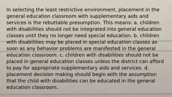 In selecting the least restrictive environment, placement in the general education classroom with supplementary aids and services is the rebuttable presumption. This means: a. children with disabilities should not be integrated into general education classes until they no longer need special education. b. children with disabilities may be placed in special education classes as soon as any behavior problems are manifested in the general education classroom. c. children with disabilities should not be placed in general education classes unless the district can afford to pay for appropriate supplementary aids and services. d. placement decision making should begin with the assumption that the child with disabilities can be educated in the general education classroom.