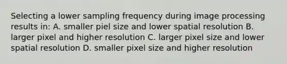 Selecting a lower sampling frequency during image processing results in: A. smaller piel size and lower spatial resolution B. larger pixel and higher resolution C. larger pixel size and lower spatial resolution D. smaller pixel size and higher resolution