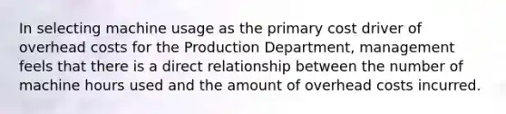 In selecting machine usage as the primary cost driver of overhead costs for the Production Department, management feels that there is a direct relationship between the number of machine hours used and the amount of overhead costs incurred.