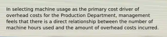 In selecting machine usage as the primary cost driver of overhead costs for the Production​ Department, management feels that there is a direct relationship between the number of machine hours used and the amount of overhead costs incurred.