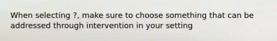 When selecting ?, make sure to choose something that can be addressed through intervention in your setting