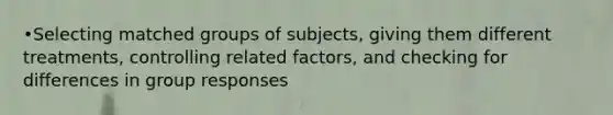 •Selecting matched groups of subjects, giving them different treatments, controlling related factors, and checking for differences in group responses