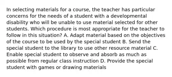 In selecting materials for a course, the teacher has particular concerns for the needs of a student with a developmental disability who will be unable to use material selected for other students. Which procedure is most appropriate for the teacher to follow in this situation? A. Adapt material based on the objectives of the course to be used by the special student B. Send the special student to the library to use other resource material C. Enable special student to observe and absorb as much as possible from regular class instruction D. Provide the special student with games or drawing materials