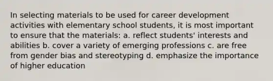 In selecting materials to be used for career development activities with elementary school students, it is most important to ensure that the materials: a. reflect students' interests and abilities b. cover a variety of emerging professions c. are free from gender bias and stereotyping d. emphasize the importance of higher education