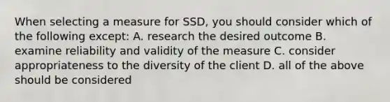 When selecting a measure for SSD, you should consider which of the following except: A. research the desired outcome B. examine reliability and validity of the measure C. consider appropriateness to the diversity of the client D. all of the above should be considered