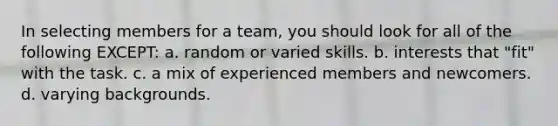 In selecting members for a team, you should look for all of the following EXCEPT: a. random or varied skills. b. interests that "fit" with the task. c. a mix of experienced members and newcomers. d. varying backgrounds.