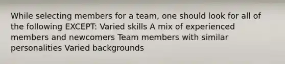 While selecting members for a team, one should look for all of the following EXCEPT: Varied skills A mix of experienced members and newcomers Team members with similar personalities Varied backgrounds