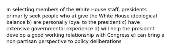 In selecting members of the White House staff, presidents primarily seek people who a) give the White House ideological balance b) are personally loyal to the president c) have extensive governmental experience d) will help the president develop a good working relationship with Congress e) can bring a non-partisan perspective to policy deliberations