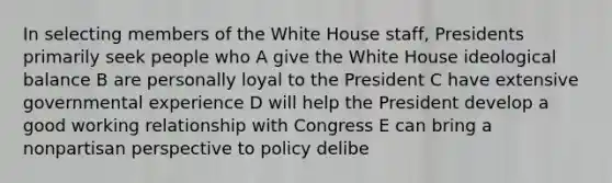 In selecting members of the White House staff, Presidents primarily seek people who A give the White House ideological balance B are personally loyal to the President C have extensive governmental experience D will help the President develop a good working relationship with Congress E can bring a nonpartisan perspective to policy delibe