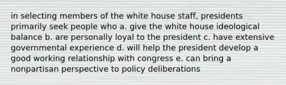 in selecting members of the white house staff, presidents primarily seek people who a. give the white house ideological balance b. are personally loyal to the president c. have extensive governmental experience d. will help the president develop a good working relationship with congress e. can bring a nonpartisan perspective to policy deliberations