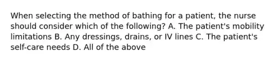 When selecting the method of bathing for a patient, the nurse should consider which of the following? A. The patient's mobility limitations B. Any dressings, drains, or IV lines C. The patient's self-care needs D. All of the above