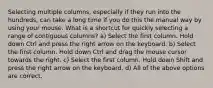 Selecting multiple columns, especially if they run into the hundreds, can take a long time if you do this the manual way by using your mouse. What is a shortcut for quickly selecting a range of contiguous columns? a) Select the first column. Hold down Ctrl and press the right arrow on the keyboard. b) Select the first column. Hold down Ctrl and drag the mouse cursor towards the right. c) Select the first column. Hold down Shift and press the right arrow on the keyboard. d) All of the above options are correct.