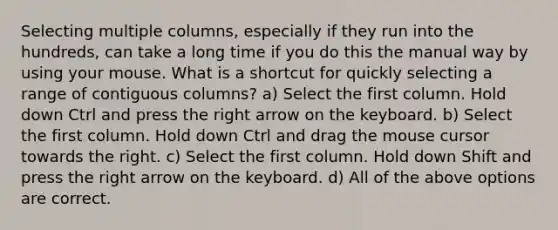 Selecting multiple columns, especially if they run into the hundreds, can take a long time if you do this the manual way by using your mouse. What is a shortcut for quickly selecting a range of contiguous columns? a) Select the first column. Hold down Ctrl and press the right arrow on the keyboard. b) Select the first column. Hold down Ctrl and drag the mouse cursor towards the right. c) Select the first column. Hold down Shift and press the right arrow on the keyboard. d) All of the above options are correct.