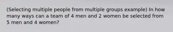 (Selecting multiple people from multiple groups example) In how many ways can a team of 4 men and 2 women be selected from 5 men and 4 women?