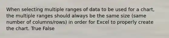 When selecting multiple ranges of data to be used for a chart, the multiple ranges should always be the same size (same number of columns/rows) in order for Excel to properly create the chart. True False