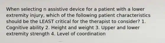 When selecting n assistive device for a patient with a lower extremity injury, which of the following patient characteristics should be the LEAST critical for the therapist to consider? 1. Cognitive ability 2. Height and weight 3. Upper and lower extremity strength 4. Level of coordination