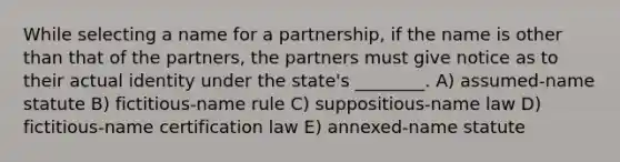 While selecting a name for a partnership, if the name is other than that of the partners, the partners must give notice as to their actual identity under the state's ________. A) assumed-name statute B) fictitious-name rule C) suppositious-name law D) fictitious-name certification law E) annexed-name statute