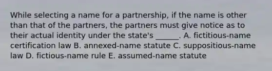 While selecting a name for a partnership, if the name is other than that of the partners, the partners must give notice as to their actual identity under the state's ______. A. fictitious-name certification law B. annexed-name statute C. suppositious-name law D. fictious-name rule E. assumed-name statute