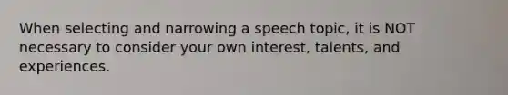 When selecting and narrowing a speech topic, it is NOT necessary to consider your own interest, talents, and experiences.