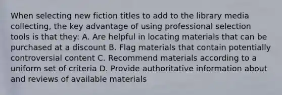 When selecting new fiction titles to add to the library media collecting, the key advantage of using professional selection tools is that they: A. Are helpful in locating materials that can be purchased at a discount B. Flag materials that contain potentially controversial content C. Recommend materials according to a uniform set of criteria D. Provide authoritative information about and reviews of available materials