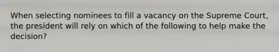 When selecting nominees to fill a vacancy on the Supreme Court, the president will rely on which of the following to help make the decision?