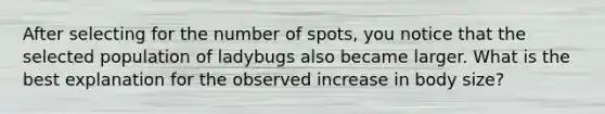 After selecting for the number of spots, you notice that the selected population of ladybugs also became larger. What is the best explanation for the observed increase in body size?