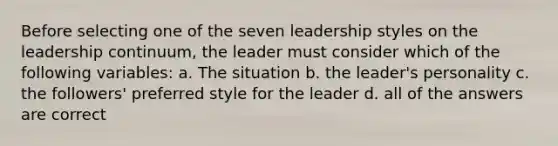 Before selecting one of the seven leadership styles on the leadership continuum, the leader must consider which of the following variables: a. The situation b. the leader's personality c. the followers' preferred style for the leader d. all of the answers are correct