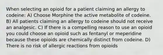 When selecting an opioid for a patient claiming an allergy to codeine: A) Choose Morphine the active metabolite of codeine. B) All patients claiming an allergy to codeine should not receive an analgesic. C) If there is a compelling reason to use an opioid you could choose an opioid such as fentanyl or meperidine because these opioids are chemically distinct from codeine. D) There is no risk of allergic reactions from opioids