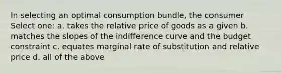 In selecting an optimal consumption bundle, the consumer Select one: a. takes the relative price of goods as a given b. matches the slopes of the indifference curve and the budget constraint c. equates marginal rate of substitution and relative price d. all of the above