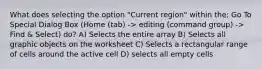 What does selecting the option "Current region" within the; Go To Special Dialog Box (Home (tab) -> editing (command group) -> Find & Select) do? A) Selects the entire array B) Selects all graphic objects on the worksheet C) Selects a rectangular range of cells around the active cell D) selects all empty cells