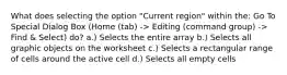 What does selecting the option "Current region" within the: Go To Special Dialog Box (Home (tab) -> Editing (command group) -> Find & Select) do? a.) Selects the entire array b.) Selects all graphic objects on the worksheet c.) Selects a rectangular range of cells around the active cell d.) Selects all empty cells