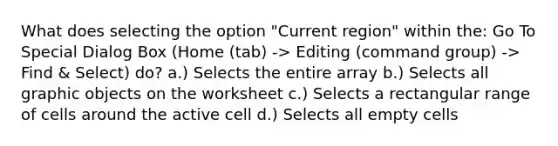 What does selecting the option "Current region" within the: Go To Special Dialog Box (Home (tab) -> Editing (command group) -> Find & Select) do? a.) Selects the entire array b.) Selects all graphic objects on the worksheet c.) Selects a rectangular range of cells around the active cell d.) Selects all empty cells