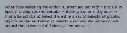 What does selecting the option "Current region" within the: Go To Special Dialog Box (Home(tab) -> Editing (command group) -> Find & Select do? a) Select the entire array b) Selects all graphic objects on the worksheet c) Selects a rectangular range of cells around the active cell d) Selects all empty cells