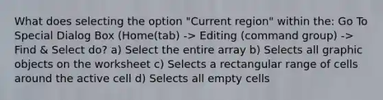 What does selecting the option "Current region" within the: Go To Special Dialog Box (Home(tab) -> Editing (command group) -> Find & Select do? a) Select the entire array b) Selects all graphic objects on the worksheet c) Selects a rectangular range of cells around the active cell d) Selects all empty cells