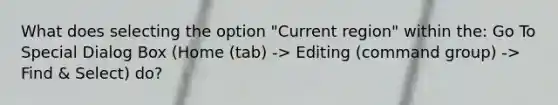 What does selecting the option "Current region" within the: Go To Special Dialog Box (Home (tab) -> Editing (command group) -> Find & Select) do?