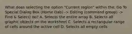 What does selecting the option "Current region" within the: Go To Special Dialog Box (Home (tab) -> Editing (command group) -> Find & Select) do? A. Selects the entire array B. Selects all graphic objects on the worksheet C. Selects a rectangular range of cells around the active cell D. Selects all empty cells